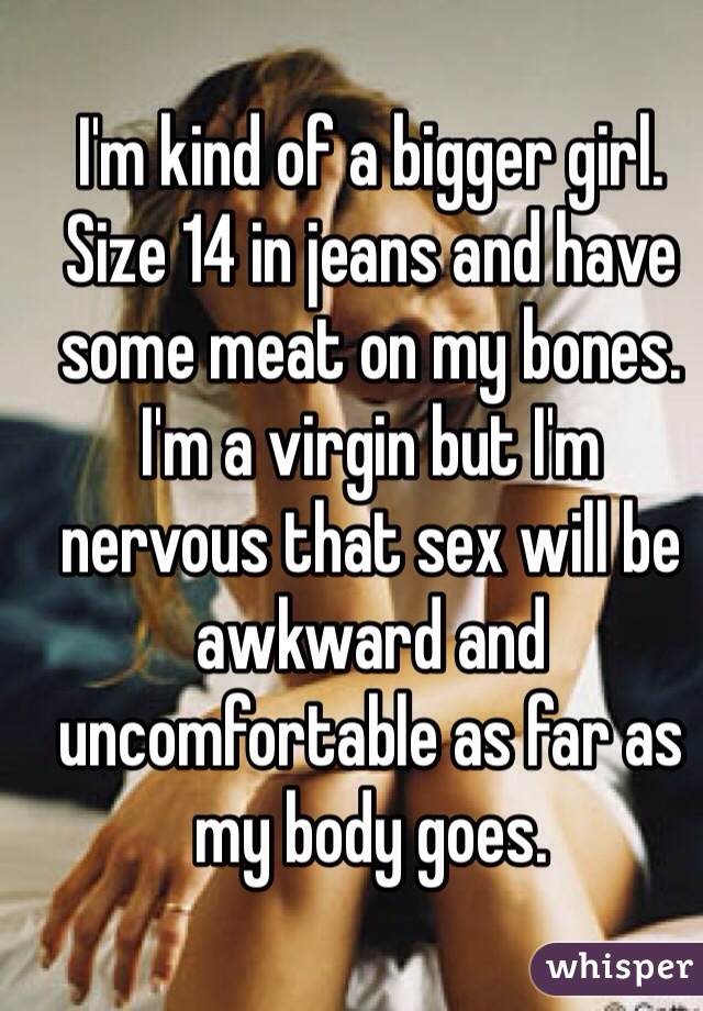 I'm kind of a bigger girl. Size 14 in jeans and have some meat on my bones. I'm a virgin but I'm nervous that sex will be awkward and uncomfortable as far as my body goes.