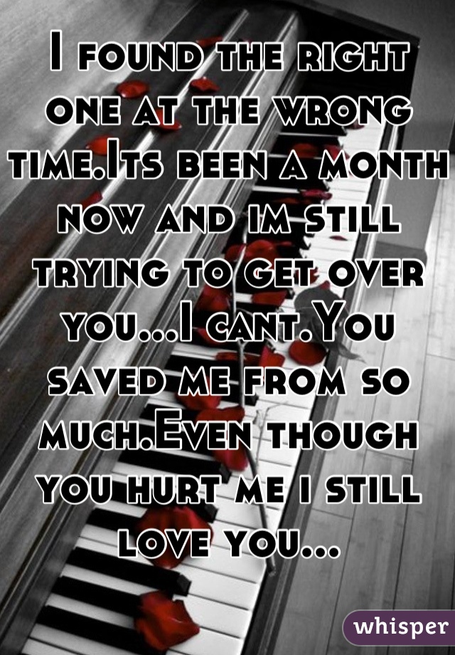 I found the right one at the wrong time.Its been a month now and im still trying to get over you...I cant.You saved me from so much.Even though you hurt me i still love you...