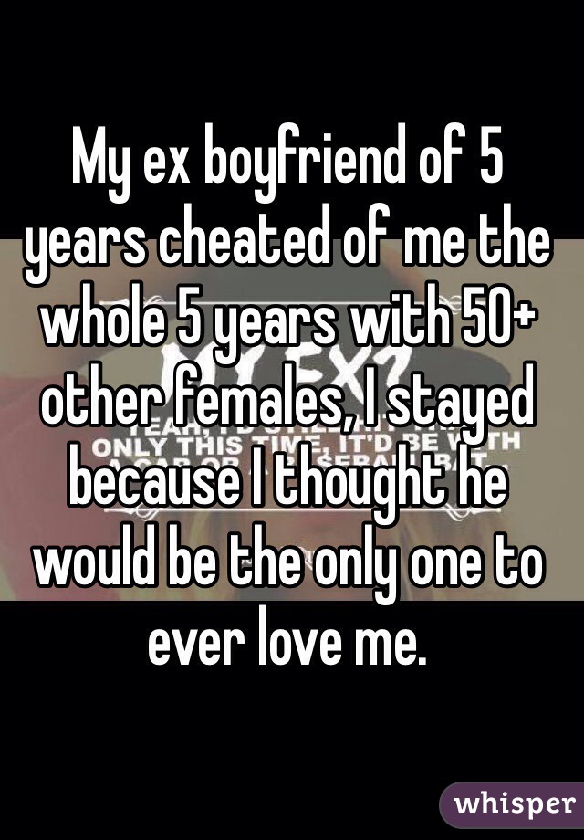 My ex boyfriend of 5 years cheated of me the whole 5 years with 50+ other females, I stayed because I thought he would be the only one to ever love me. 