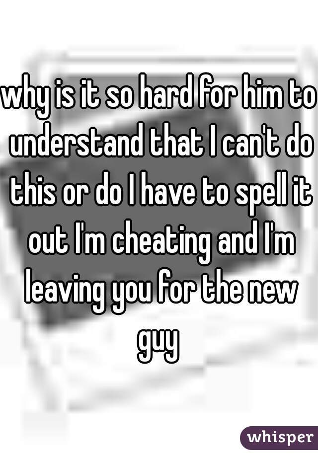 why is it so hard for him to understand that I can't do this or do I have to spell it out I'm cheating and I'm leaving you for the new guy 