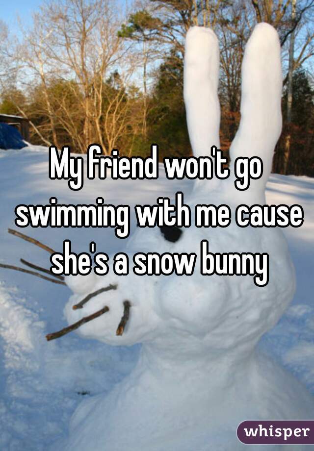 My friend won't go swimming with me cause she's a snow bunny