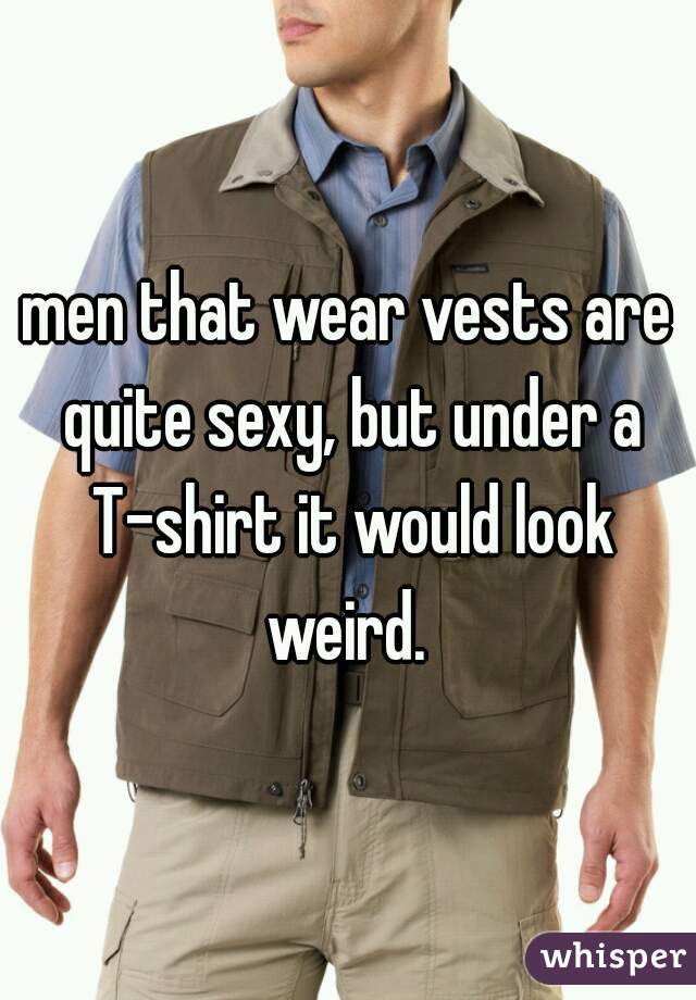 men that wear vests are quite sexy, but under a T-shirt it would look weird. 