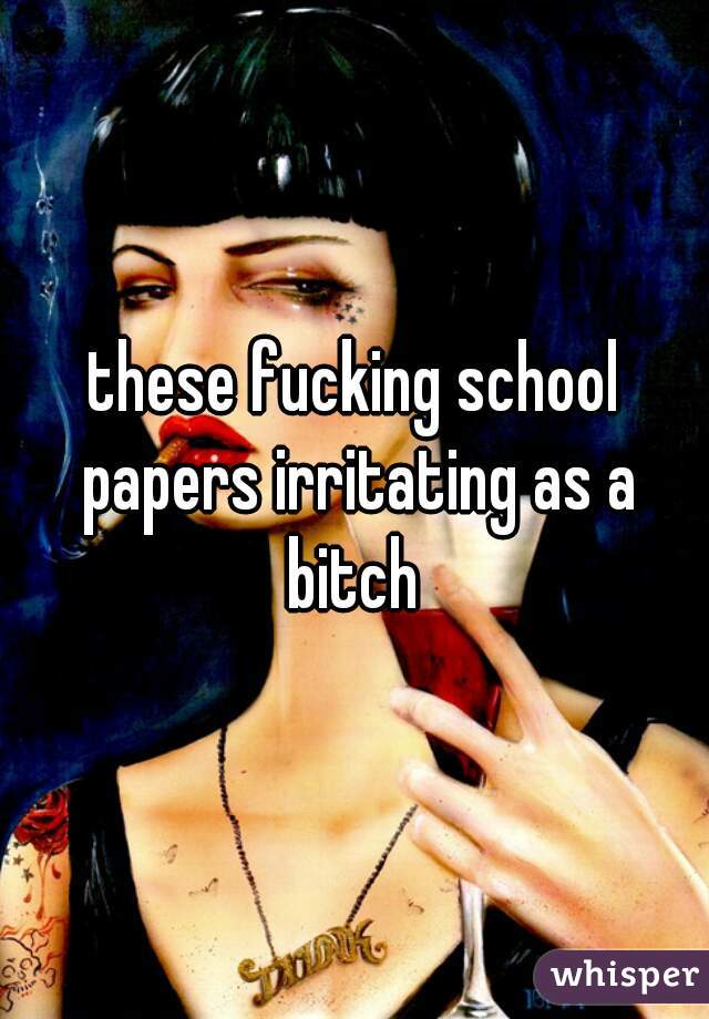 these fucking school papers irritating as a bitch 