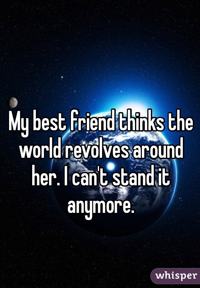 My best friend thinks the world revolves around her. I can't stand it anymore.