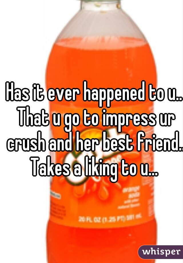 Has it ever happened to u.. That u go to impress ur crush and her best friend.. Takes a liking to u... 