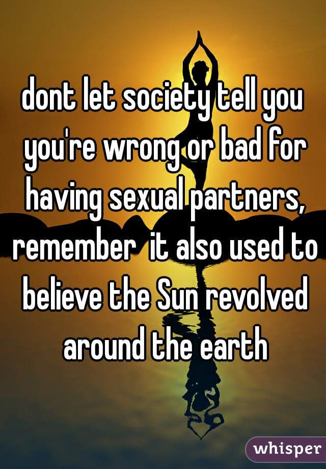 dont let society tell you you're wrong or bad for having sexual partners, remember  it also used to believe the Sun revolved around the earth