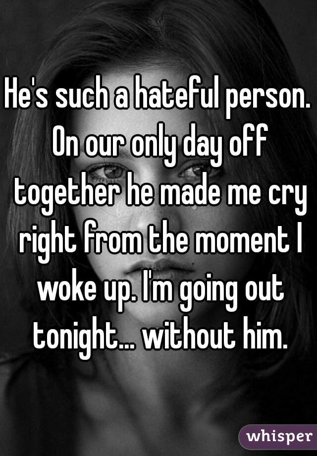 He's such a hateful person. On our only day off together he made me cry right from the moment I woke up. I'm going out tonight... without him.