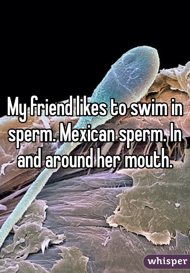 My friend likes to swim in sperm. Mexican sperm. In and around her mouth.
