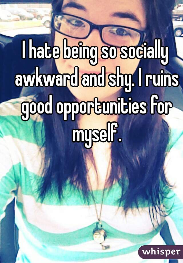 I hate being so socially awkward and shy. I ruins good opportunities for myself.