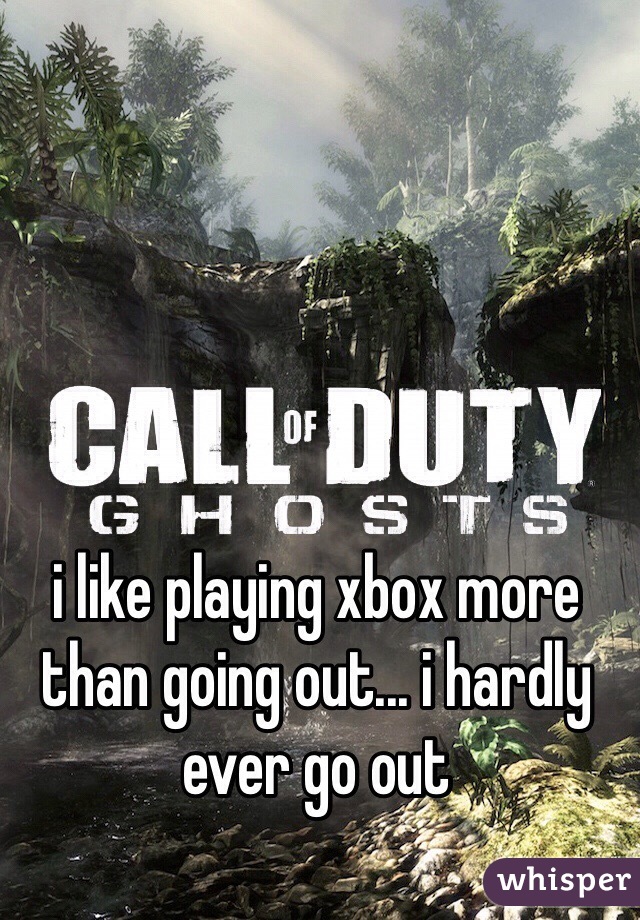 i like playing xbox more than going out... i hardly ever go out