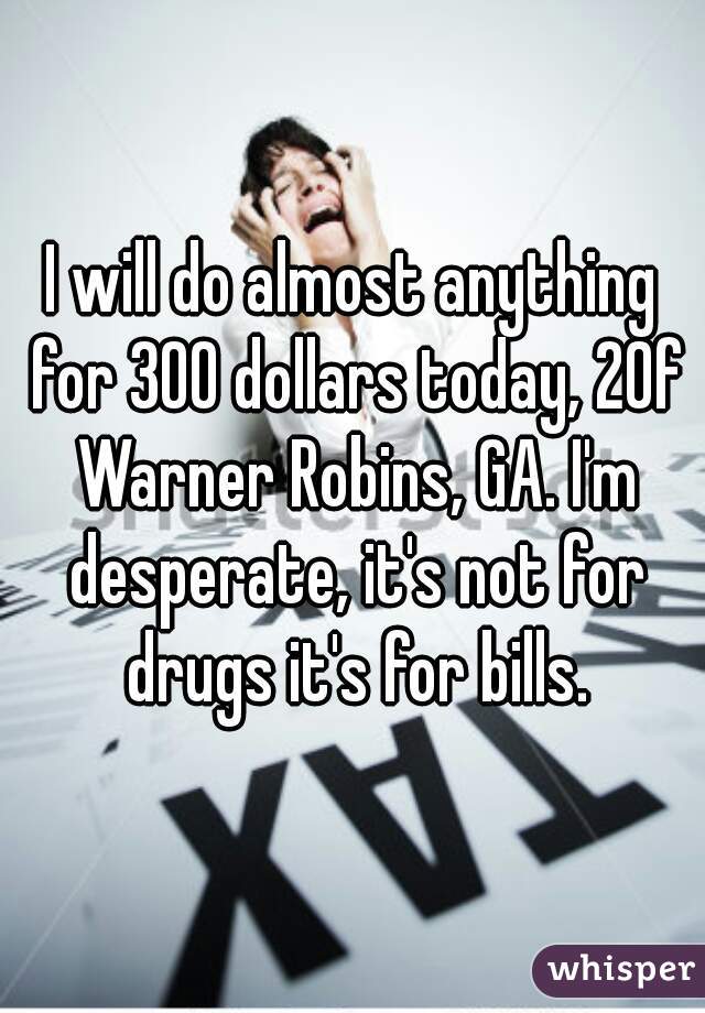 I will do almost anything for 300 dollars today, 20f Warner Robins, GA. I'm desperate, it's not for drugs it's for bills.