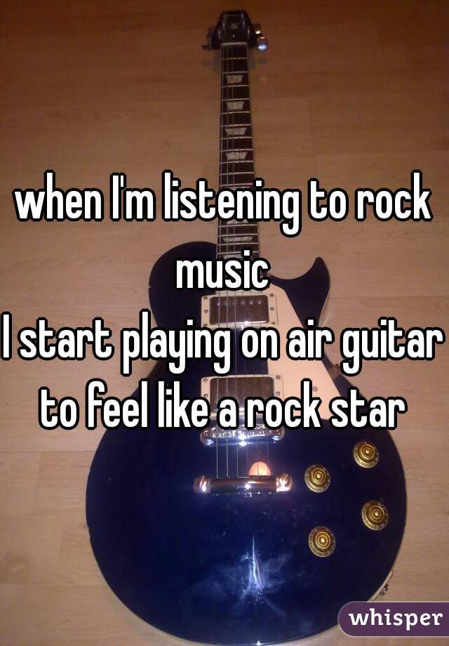 when I'm listening to rock music 
I start playing on air guitar to feel like a rock star 