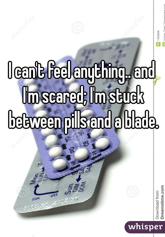 I can't feel anything.. and I'm scared; I'm stuck between pills and a blade.