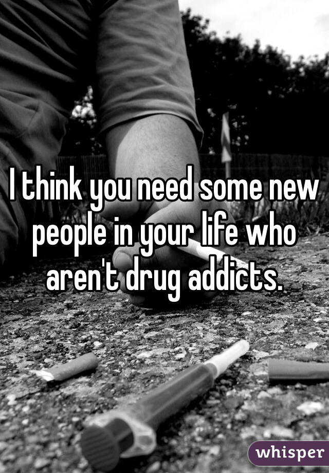 I think you need some new people in your life who aren't drug addicts. 