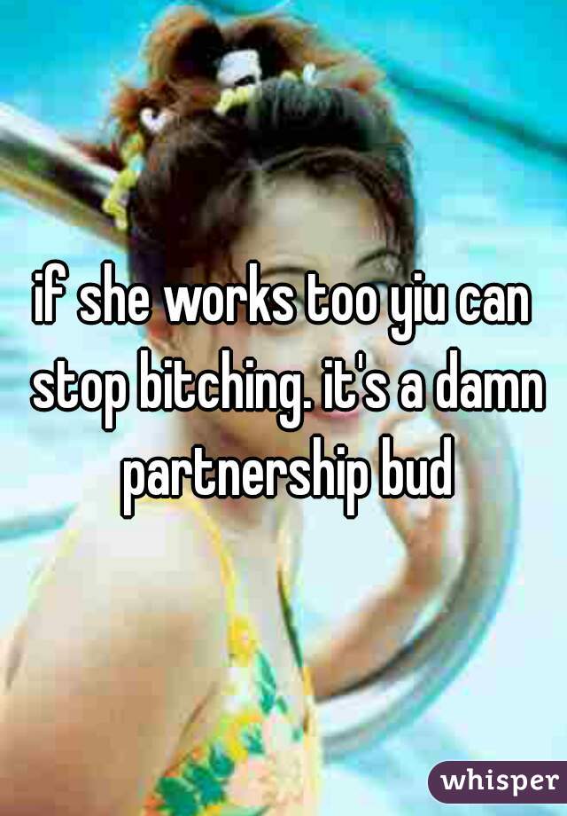 if she works too yiu can stop bitching. it's a damn partnership bud