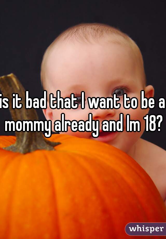 is it bad that I want to be a mommy already and Im 18?