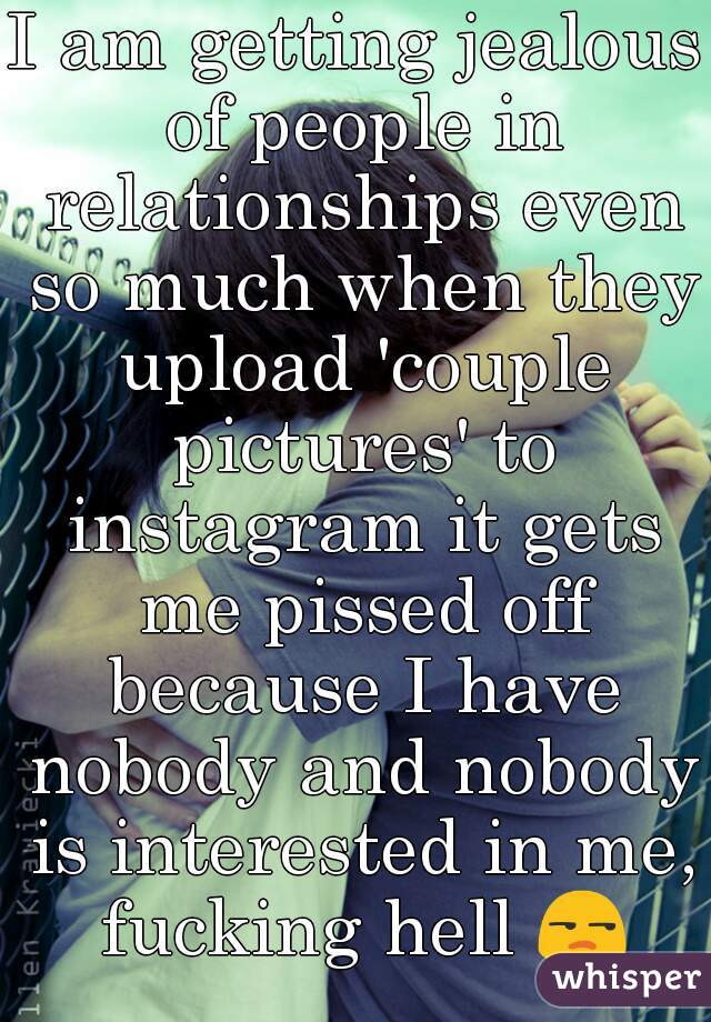 I am getting jealous of people in relationships even so much when they upload 'couple pictures' to instagram it gets me pissed off because I have nobody and nobody is interested in me, fucking hell 😒