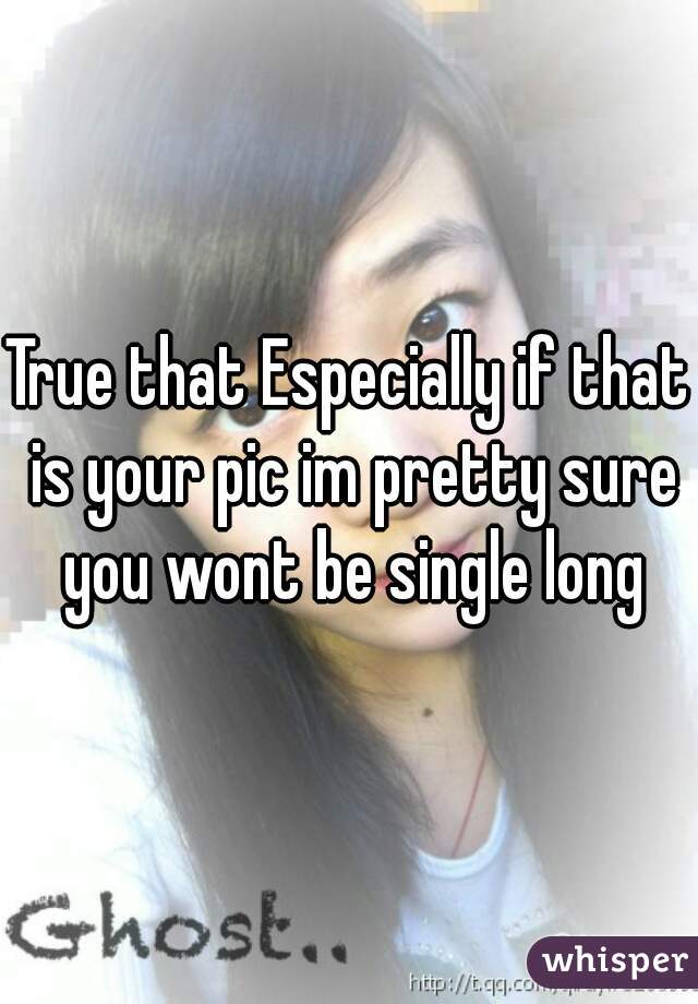 True that Especially if that is your pic im pretty sure you wont be single long