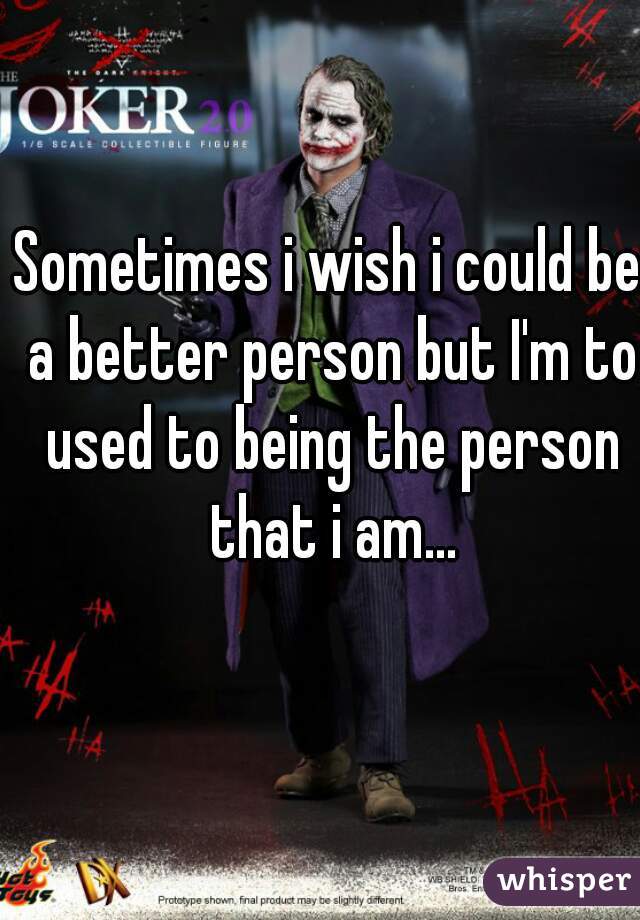 Sometimes i wish i could be a better person but I'm to used to being the person that i am...