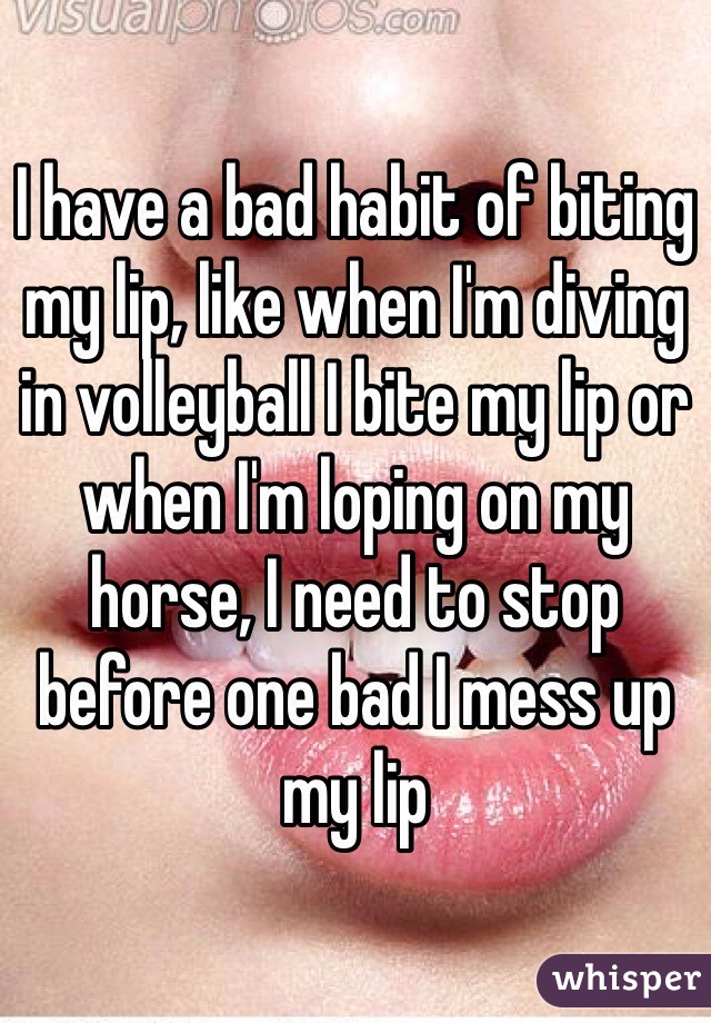 I have a bad habit of biting my lip, like when I'm diving in volleyball I bite my lip or when I'm loping on my horse, I need to stop before one bad I mess up my lip 