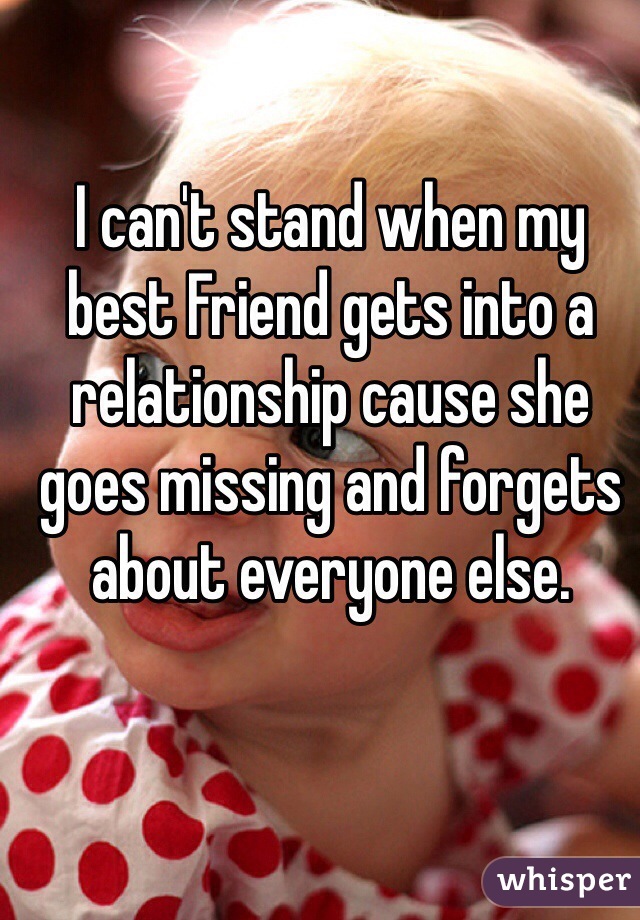 I can't stand when my best Friend gets into a relationship cause she goes missing and forgets about everyone else. 