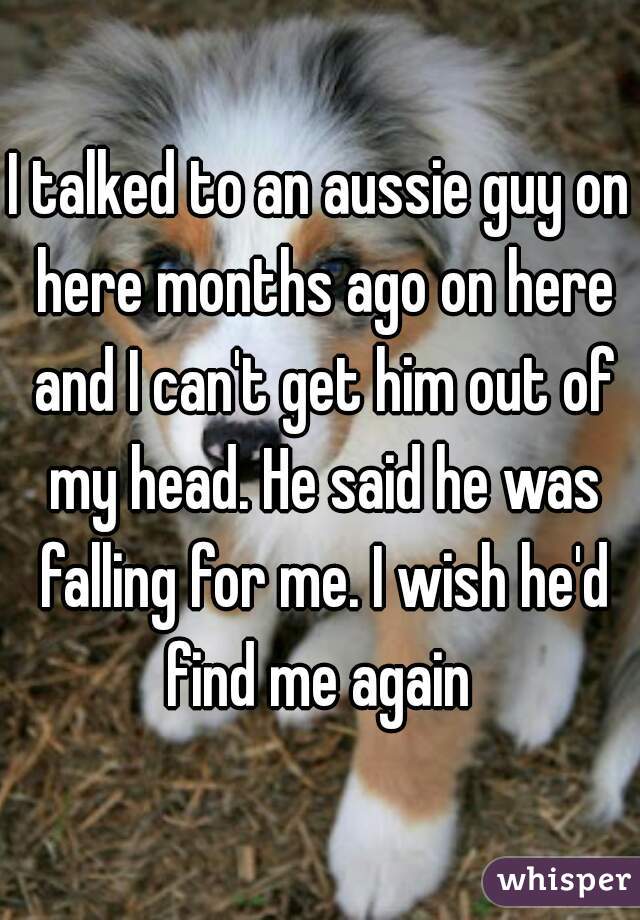 I talked to an aussie guy on here months ago on here and I can't get him out of my head. He said he was falling for me. I wish he'd find me again 