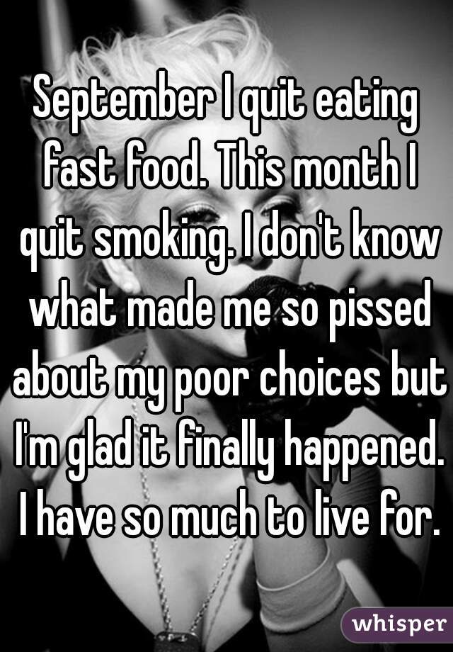 September I quit eating fast food. This month I quit smoking. I don't know what made me so pissed about my poor choices but I'm glad it finally happened. I have so much to live for.