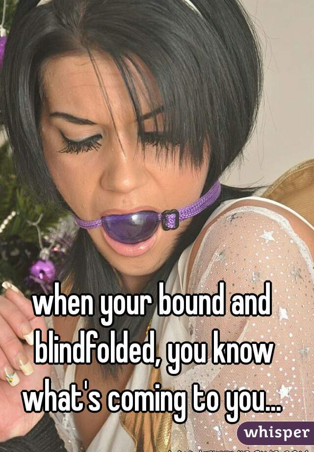 when your bound and blindfolded, you know what's coming to you... 