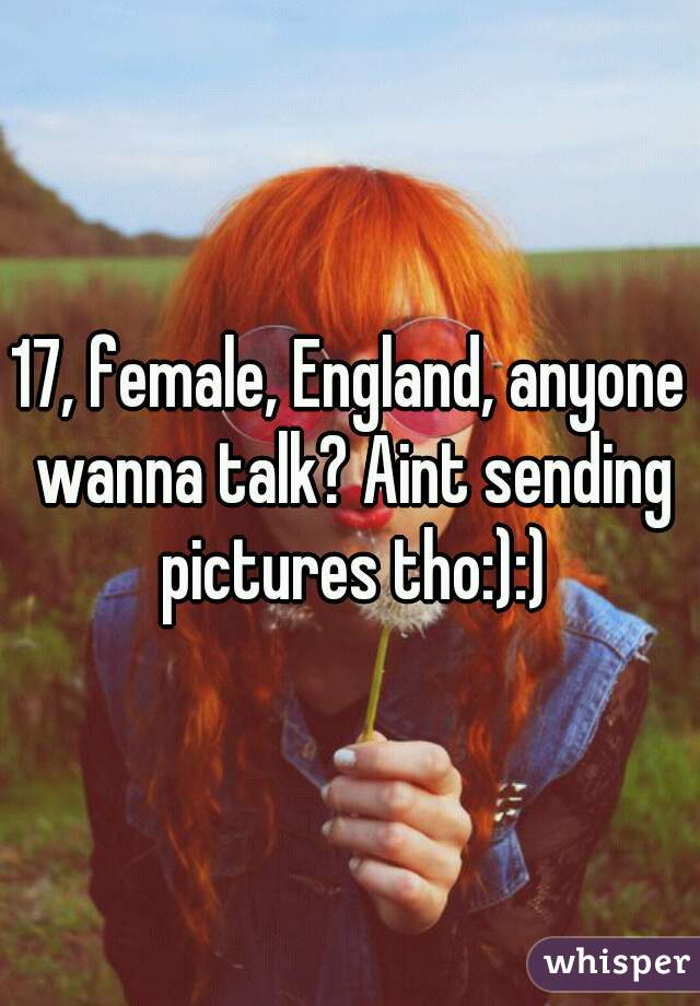 17, female, England, anyone wanna talk? Aint sending pictures tho:):)