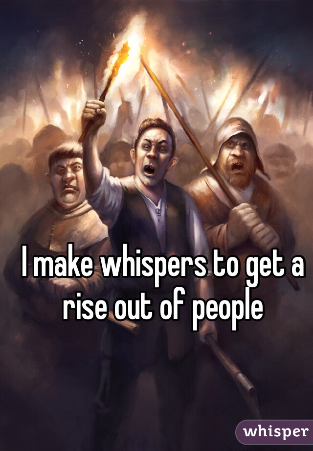 I make whispers to get a rise out of people 