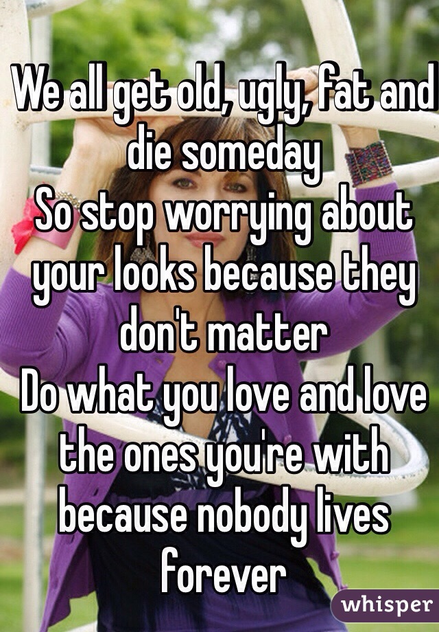 We all get old, ugly, fat and die someday
So stop worrying about your looks because they don't matter
Do what you love and love the ones you're with because nobody lives forever 