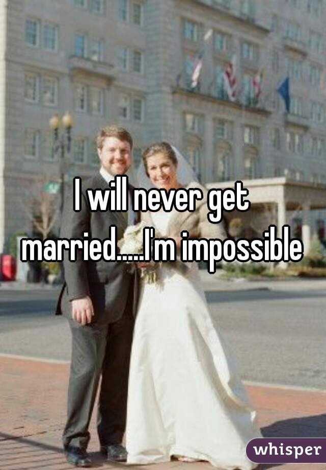 I will never get married.....I'm impossible 