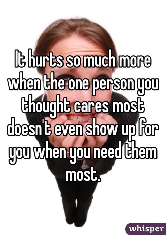 It hurts so much more when the one person you thought cares most doesn't even show up for you when you need them most. 