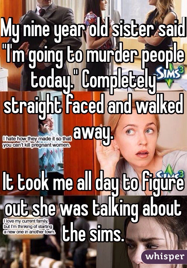 My nine year old sister said "I'm going to murder people today." Completely straight faced and walked away. 

It took me all day to figure out she was talking about the sims. 
