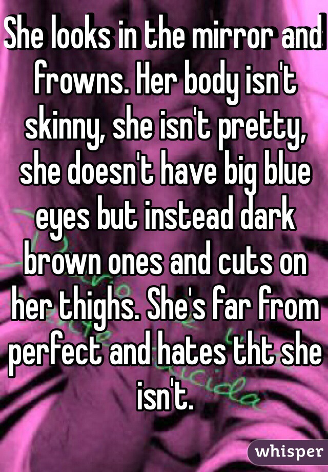 She looks in the mirror and frowns. Her body isn't skinny, she isn't pretty, she doesn't have big blue eyes but instead dark brown ones and cuts on her thighs. She's far from perfect and hates tht she isn't.