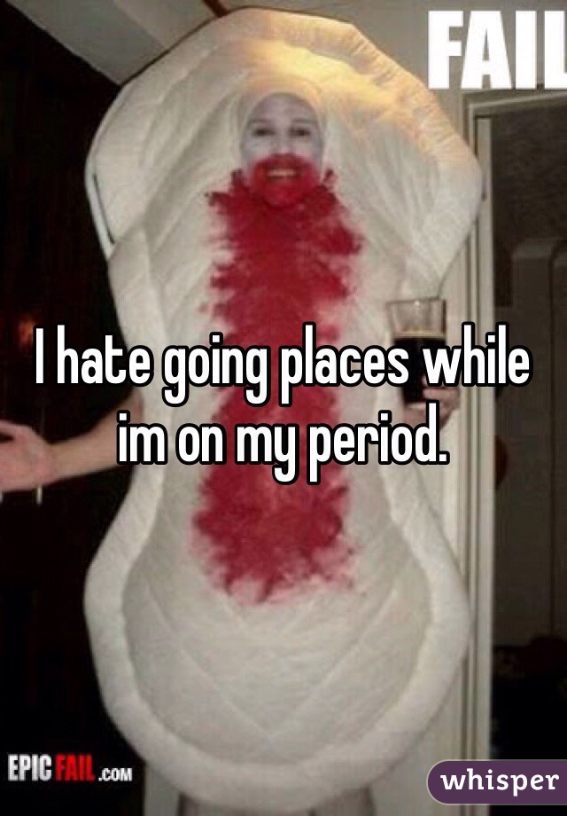 I hate going places while im on my period.