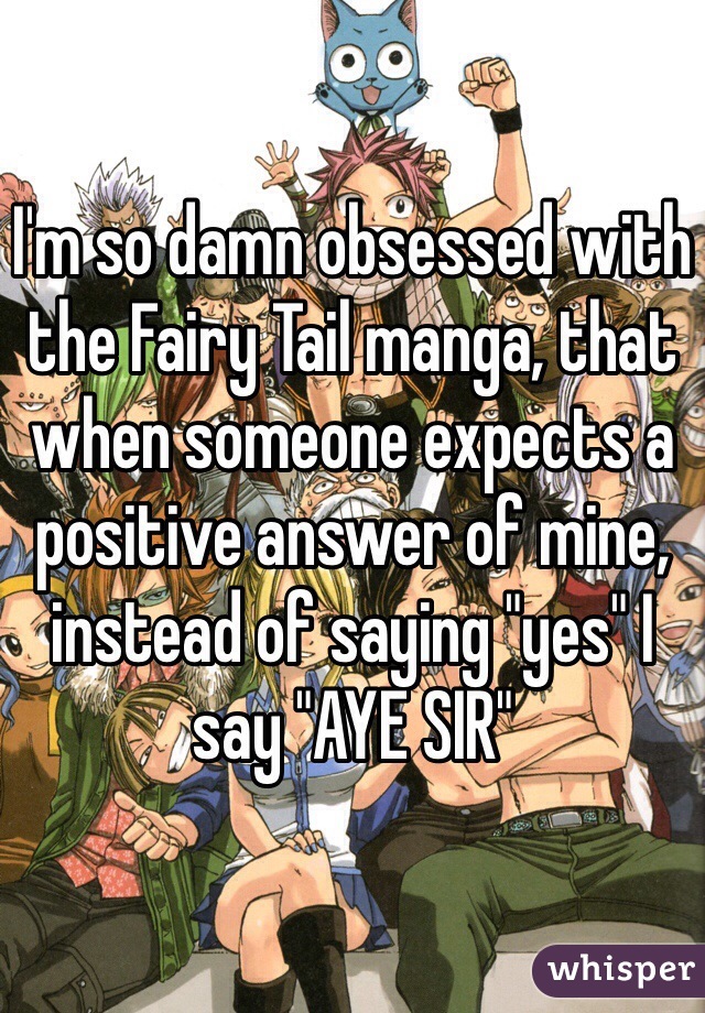 I'm so damn obsessed with the Fairy Tail manga, that when someone expects a positive answer of mine, instead of saying "yes" I say "AYE SIR"