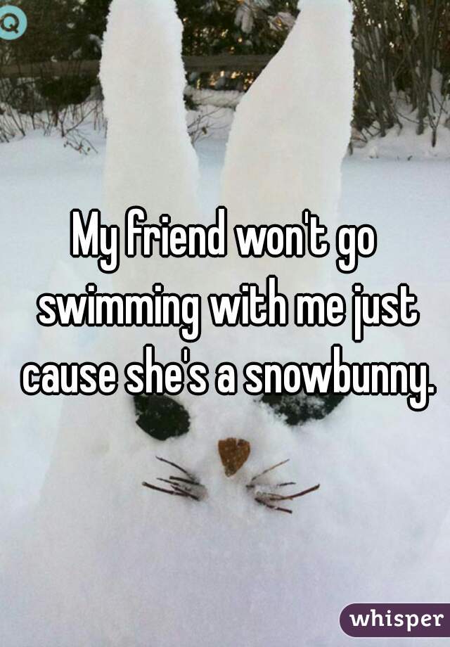 My friend won't go swimming with me just cause she's a snowbunny.