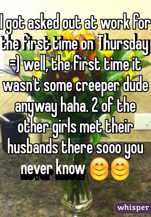 I got asked out at work for the first time on Thursday =) well, the first time it wasn't some creeper dude anyway haha. 2 of the other girls met their husbands there sooo you never know 😊😊