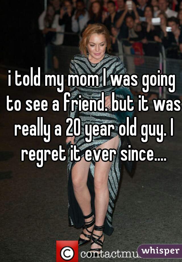 i told my mom I was going to see a friend. but it was really a 20 year old guy. I regret it ever since....