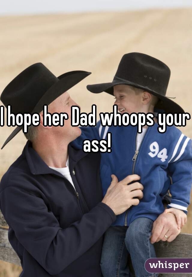 I hope her Dad whoops your ass!