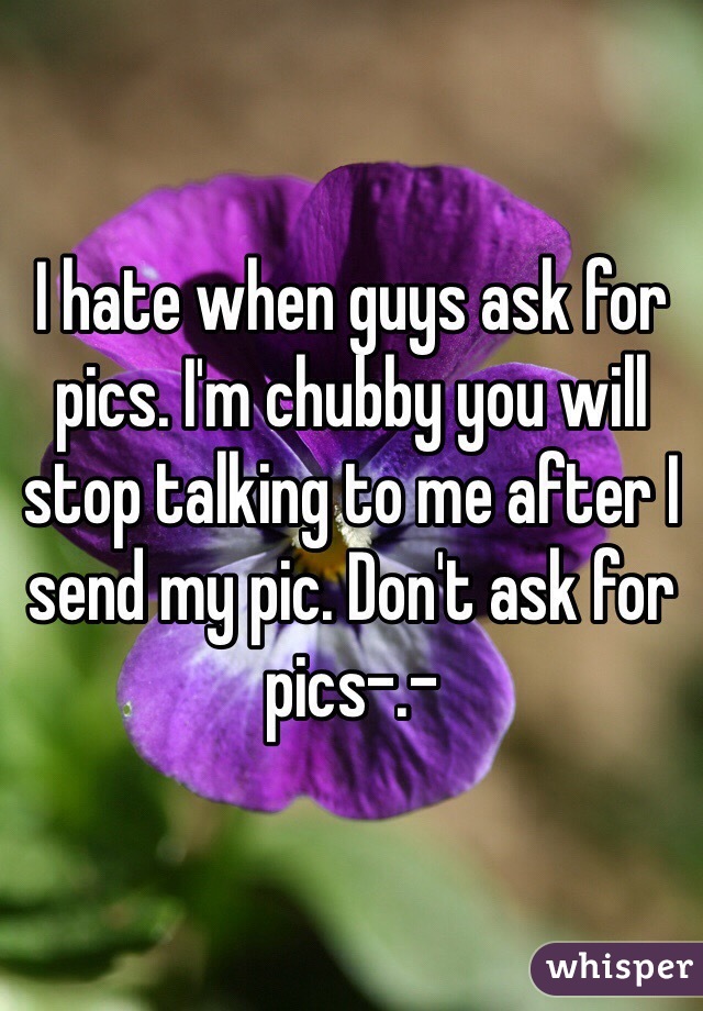 I hate when guys ask for pics. I'm chubby you will stop talking to me after I send my pic. Don't ask for pics-.-