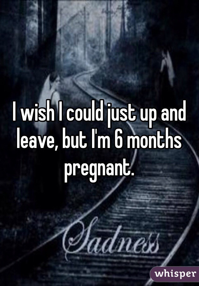 I wish I could just up and leave, but I'm 6 months pregnant.