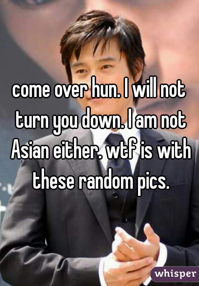 come over hun. I will not turn you down. I am not Asian either. wtf is with these random pics.