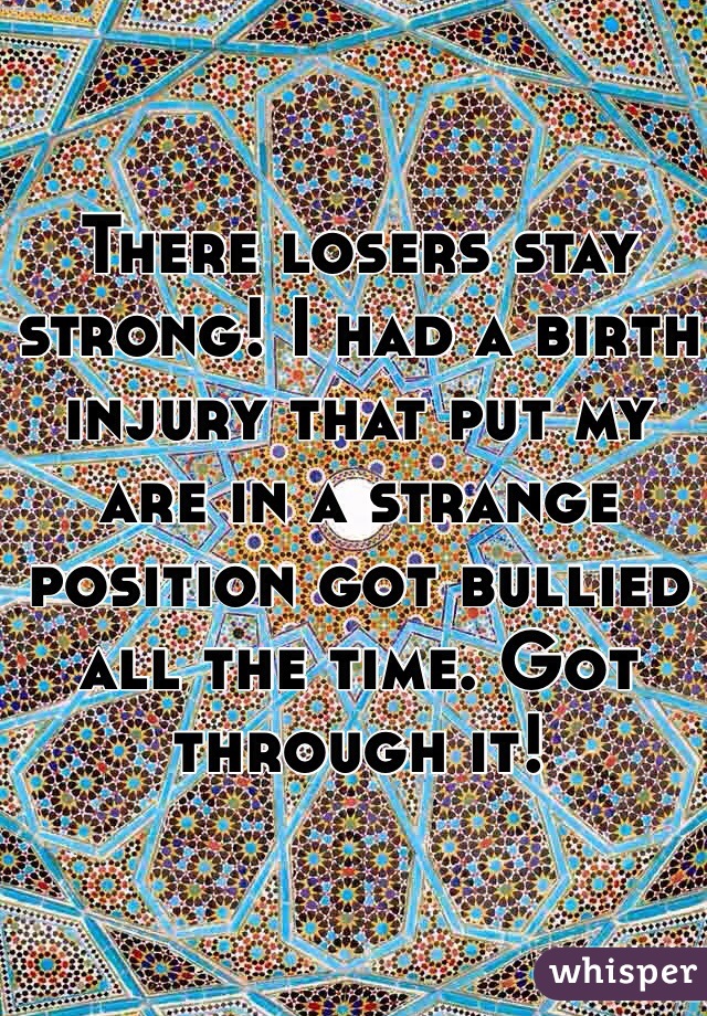 There losers stay strong! I had a birth injury that put my are in a strange position got bullied all the time. Got through it! 