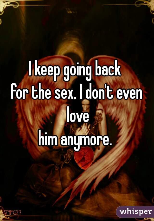 I keep going back 
for the sex. I don't even
 love
him anymore. 