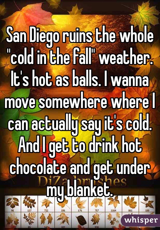 San Diego ruins the whole "cold in the fall" weather. It's hot as balls. I wanna move somewhere where I can actually say it's cold. And I get to drink hot chocolate and get under my blanket. 