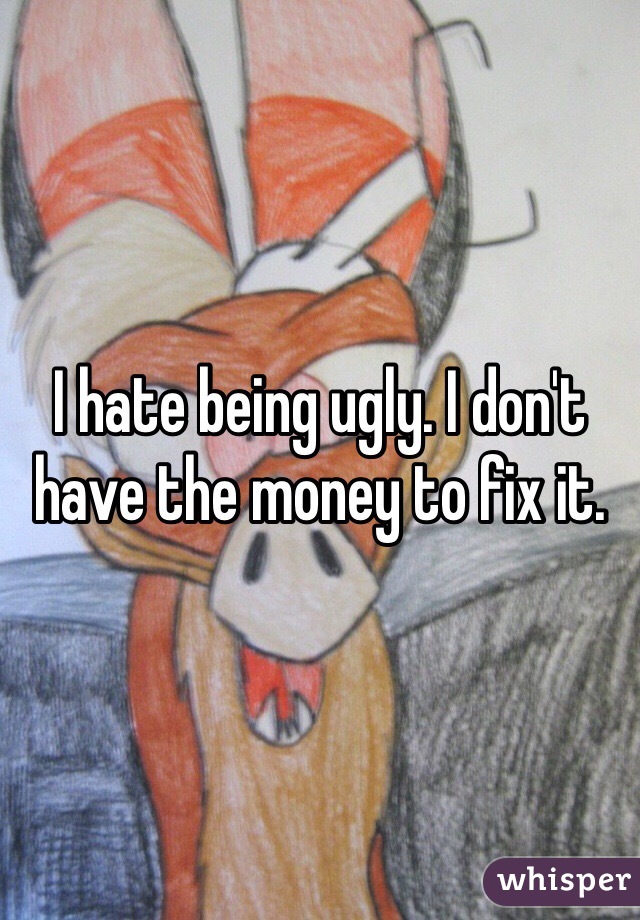 I hate being ugly. I don't have the money to fix it.