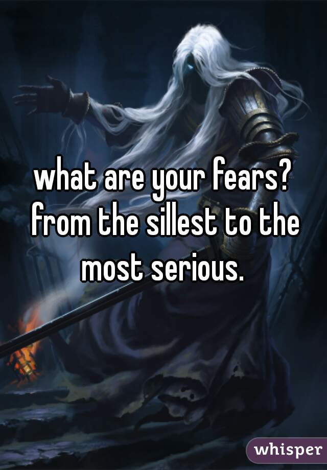 what are your fears? from the sillest to the most serious. 