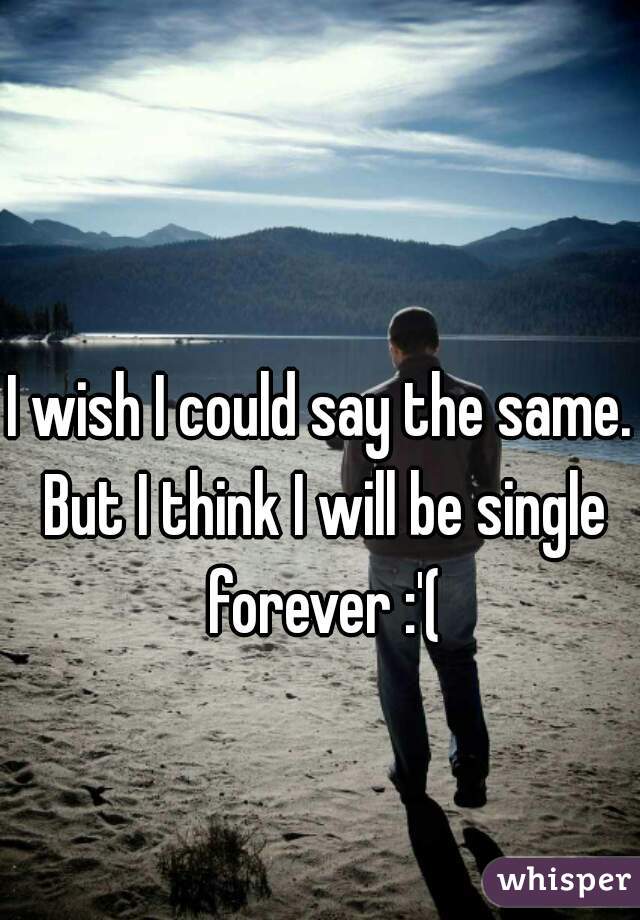 I wish I could say the same. But I think I will be single forever :'(